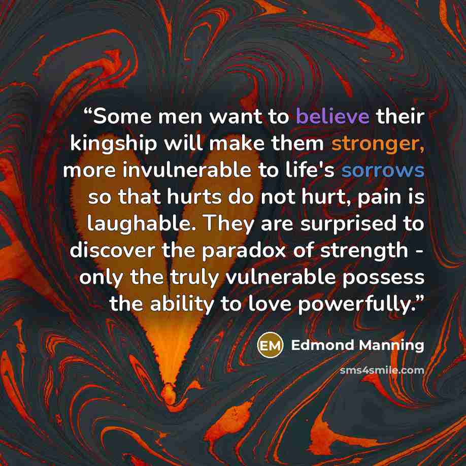 “Some men want to believe their kingship will make them stronger, more invulnerable to life's sorrows so that hurts do not hurt, pain is laughable. They are surprised to discover the paradox of strength - only the truly vulnerable possess the ability to love powerfully.” quote by Edmond Manning