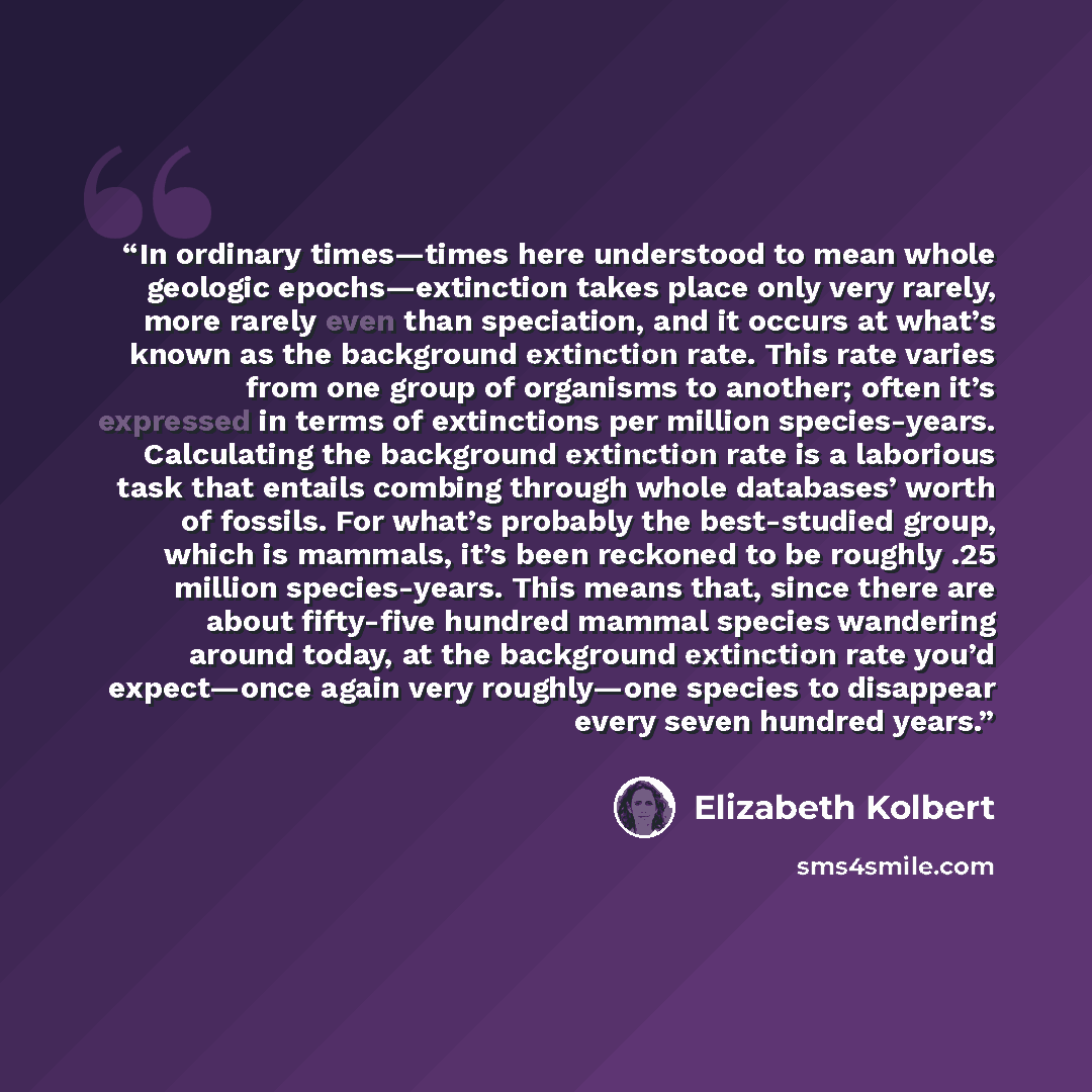 “In ordinary times—times here understood to mean whole geologic epochs—extinction takes place only very rarely, more rarely even than speciation, and it occurs at what’s known as the background extinction rate. This rate varies from one group of organisms to another; often it’s expressed in terms…” quote by Elizabeth Kolbert