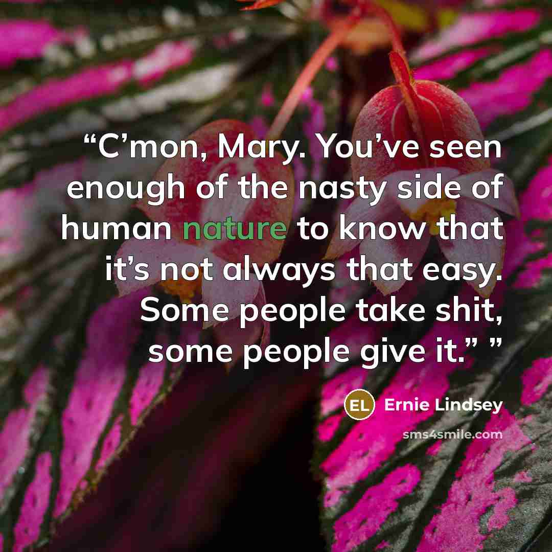 “C’mon, Mary. You’ve seen enough of the nasty side of human nature to know that it’s not always that easy. Some people take shit, some people give it.”” quote by Ernie Lindsey