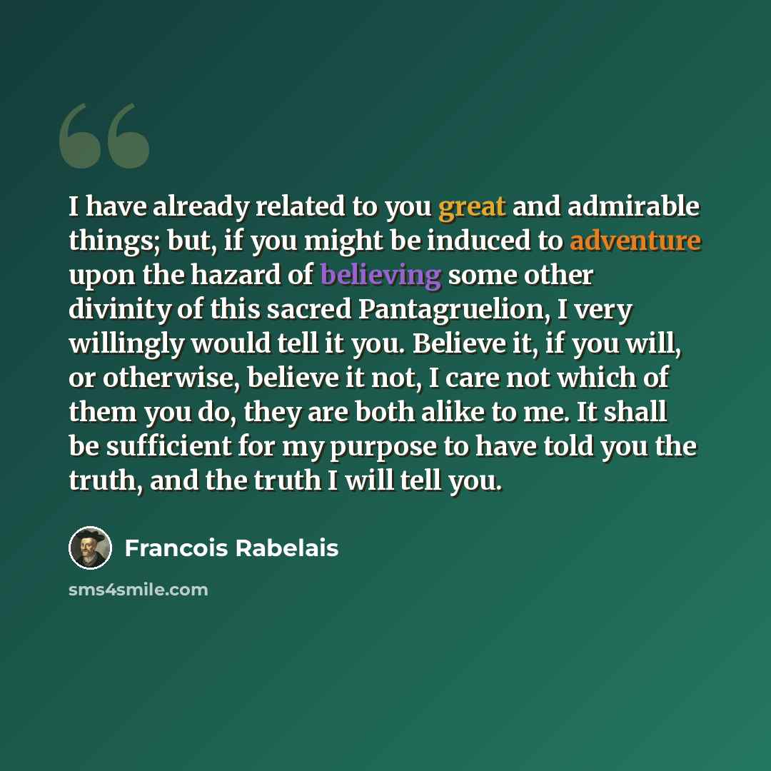 “I have already related to you great and admirable things; but, if you might be induced to adventure upon the hazard of believing some other divinity of this sacred Pantagruelion, I very willingly would tell it you. Believe it, if you will, or otherwise, believe it not, I care not which of them you…” quote by Francois Rabelais