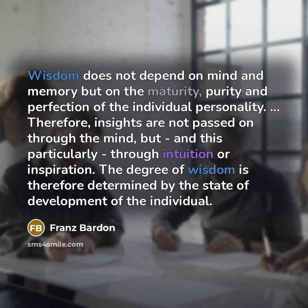 “Wisdom does not depend on mind and memory but on the maturity, purity and perfection of the individual personality. ... Therefore, insights are not passed on through the mind, but - and this particularly - through intuition or inspiration. The degree of wisdom is therefore determined by the state…” quote by Franz Bardon