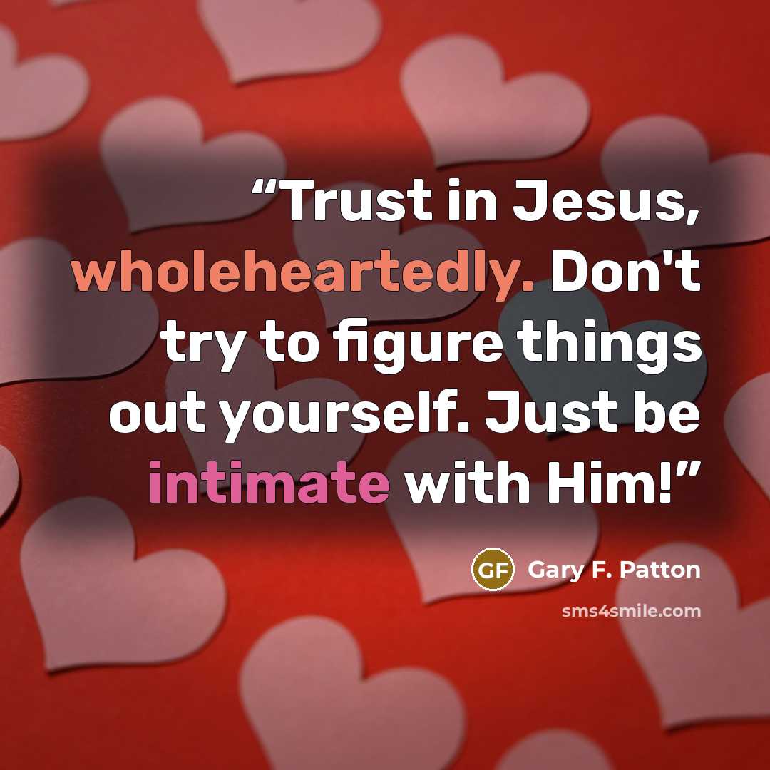 “Trust in Jesus, wholeheartedly. Don't try to figure things out yourself. Just be intimate with Him!” quote by Gary F. Patton