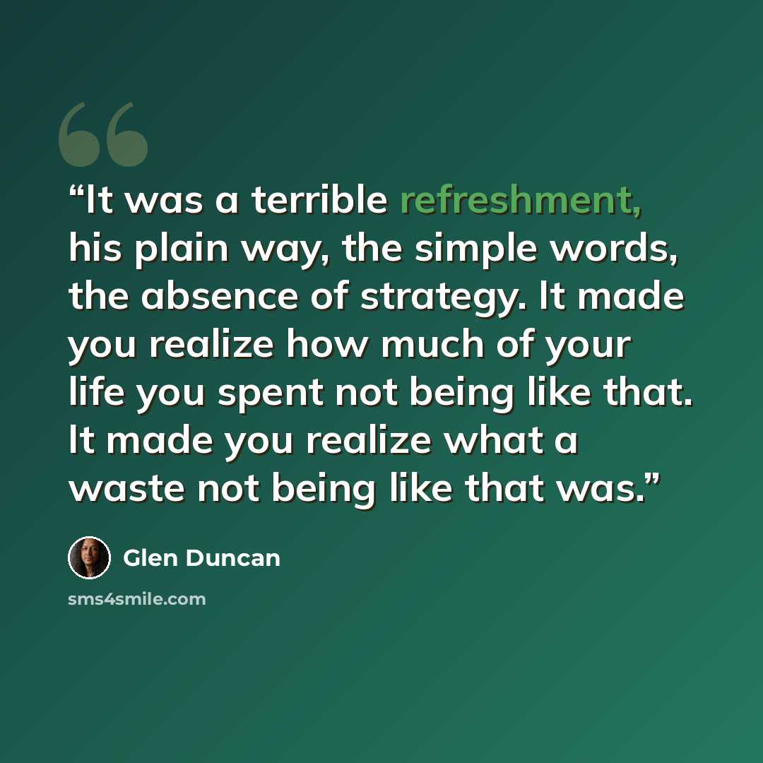 “It was a terrible refreshment, his plain way, the simple words, the absence of strategy. It made you realize how much of your life you spent not being like that. It made you realize what a waste not being like that was.” quote by Glen Duncan