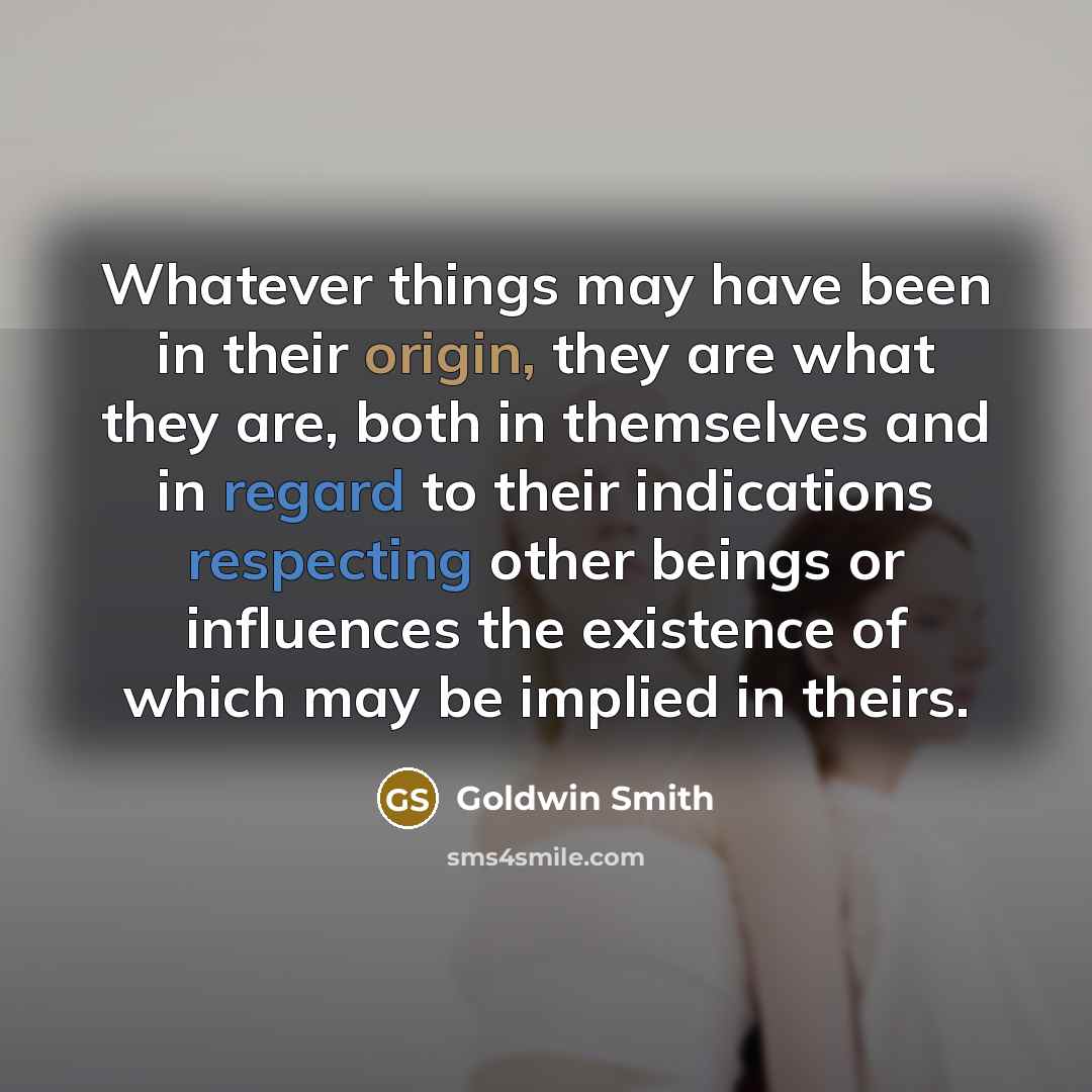“Whatever things may have been in their origin, they are what they are, both in themselves and in regard to their indications respecting other beings or influences the existence of which may be implied in theirs.” quote by Goldwin Smith