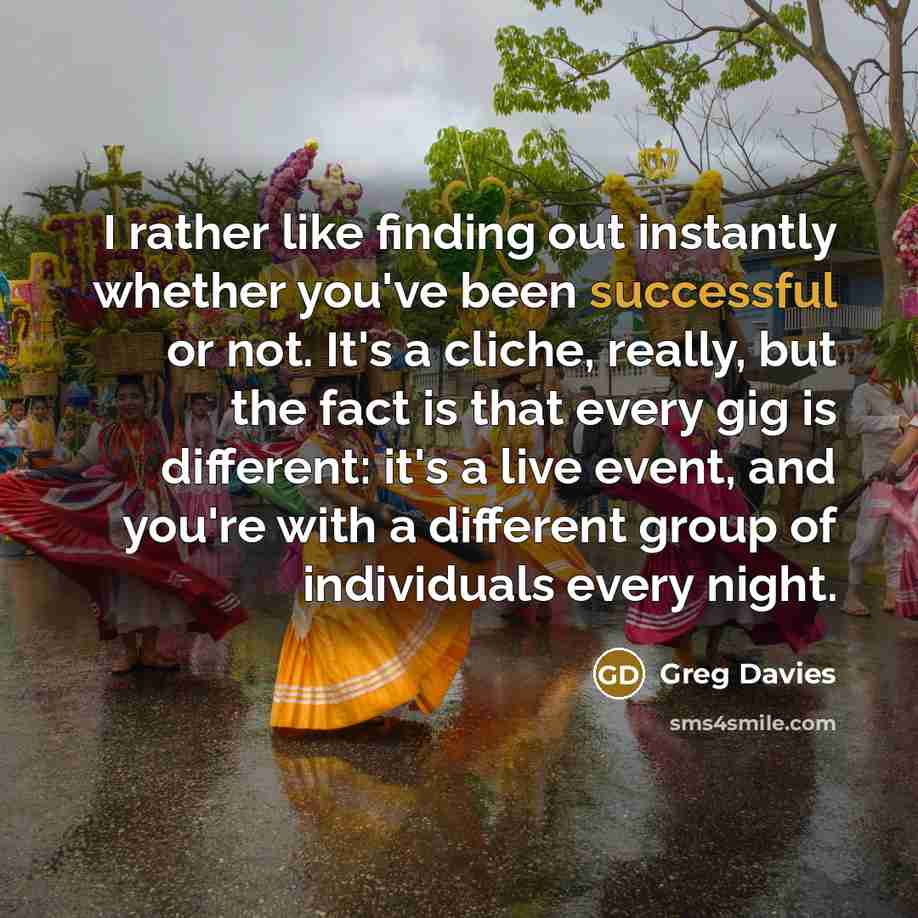 “I rather like finding out instantly whether you've been successful or not. It's a cliche, really, but the fact is that every gig is different: it's a live event, and you're with a different group of individuals every night.” quote by Greg Davies