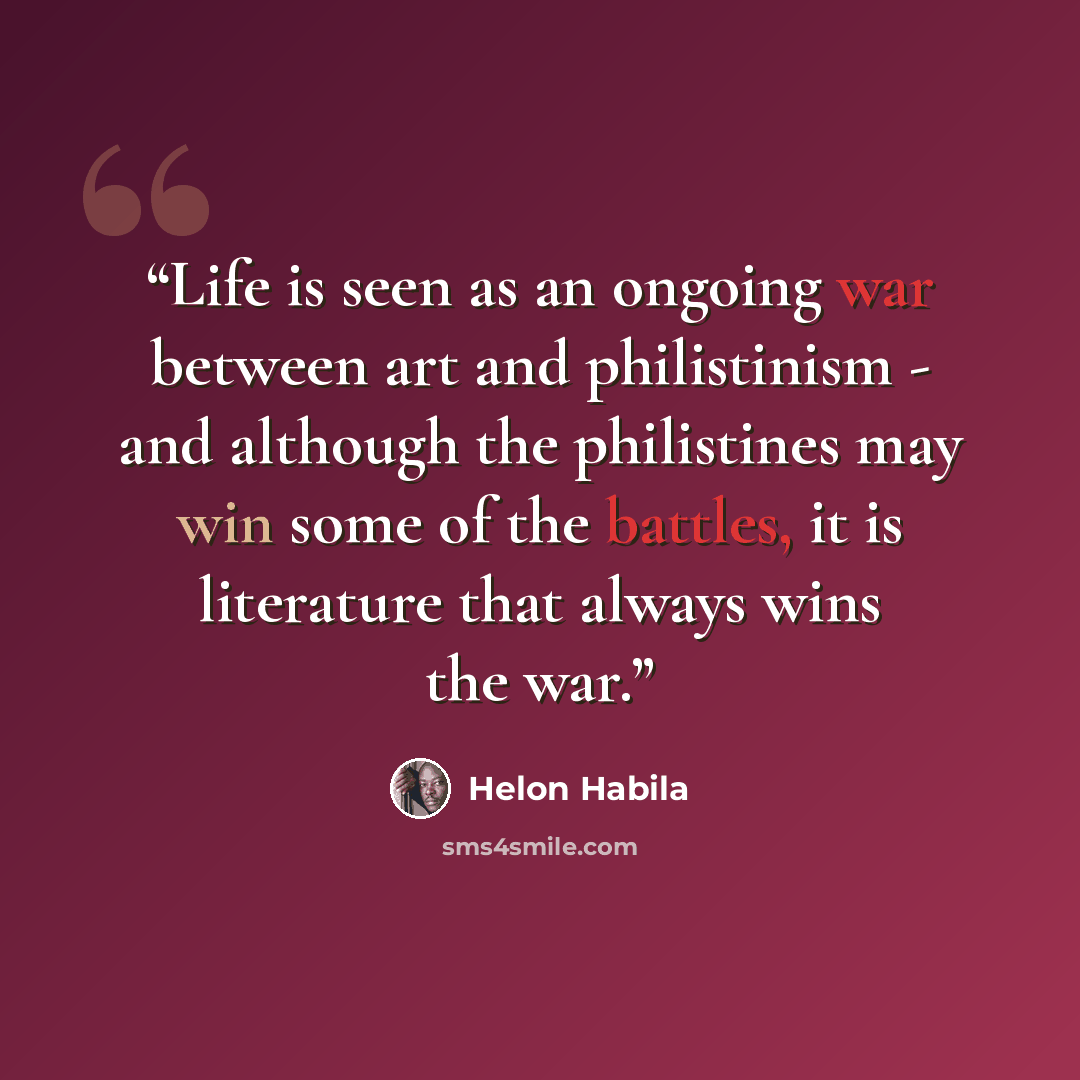 “Life is seen as an ongoing war between art and philistinism - and although the philistines may win some of the battles, it is literature that always wins the war.” quote by Helon Habila