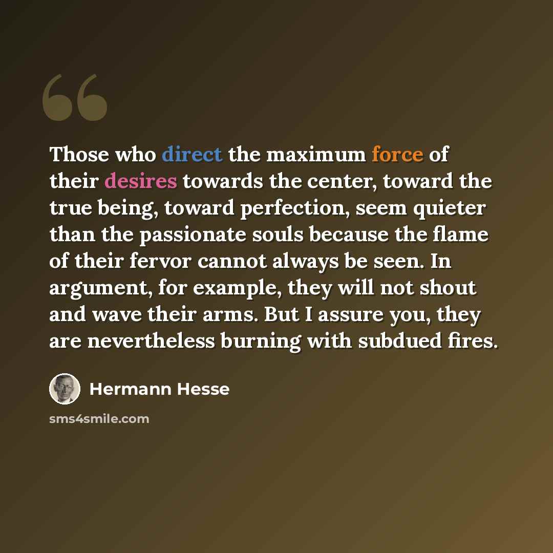 “Those who direct the maximum force of their desires towards the center, toward the true being, toward perfection, seem quieter than the passionate souls because the flame of their fervor cannot always be seen. In argument, for example, they will not shout and wave their arms. But I assure you…” quote by Hermann Hesse