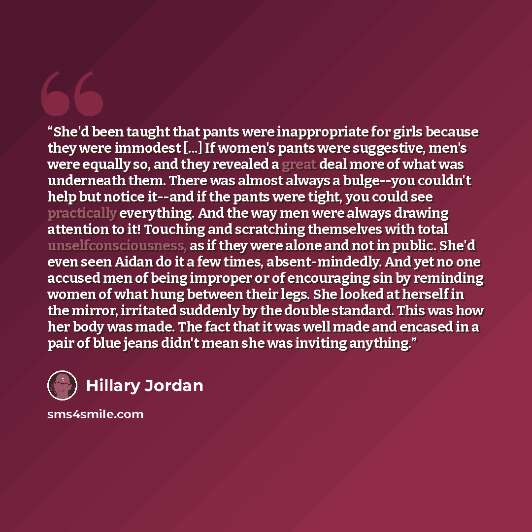 “She'd been taught that pants were inappropriate for girls because they were immodest [...] If women's pants were suggestive, men's were equally so, and they revealed a great deal more of what was underneath them. There was almost always a bulge--you couldn't help but notice it--and if the pants…” quote by Hillary Jordan