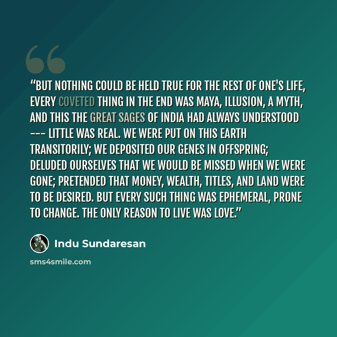“But nothing could be held true for the rest of one's life, every coveted thing in the end was maya, illusion, a myth, and this the great sages of India had always understood --- little was real. We were put on this earth transitorily; we deposited our genes in offspring; deluded ourselves that we…” quote by Indu Sundaresan