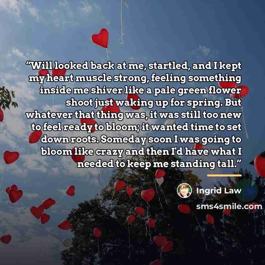 “Will looked back at me, startled, and I kept my heart muscle strong, feeling something inside me shiver like a pale green flower shoot just waking up for spring. But whatever that thing was, it was still too new to feel ready to bloom; it wanted time to set down roots. Someday soon I was going to…” quote by Ingrid Law