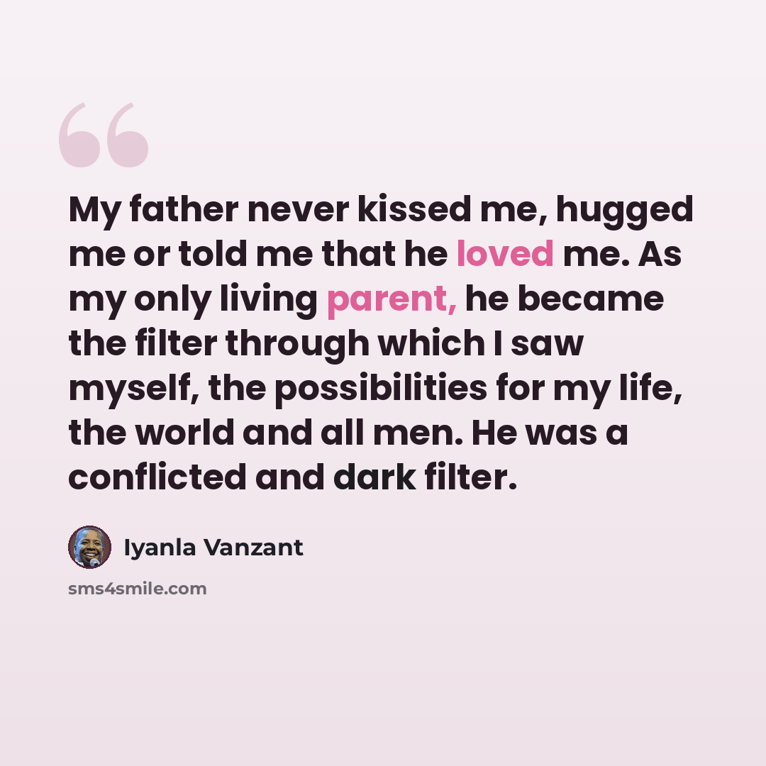 “My father never kissed me, hugged me or told me that he loved me. As my only living parent, he became the filter through which I saw myself, the possibilities for my life, the world and all men. He was a conflicted and dark filter.” quote by Iyanla Vanzant