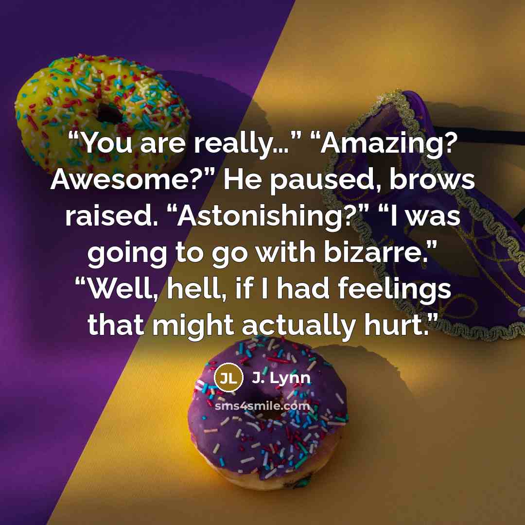 “You are really…” “Amazing? Awesome?” He paused, brows raised. “Astonishing?” “I was going to go with bizarre.” “Well, hell, if I had feelings that might actually hurt.” quote by J. Lynn