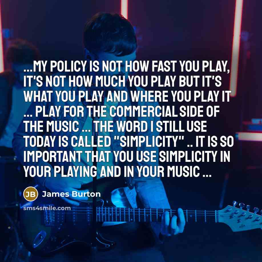“...my policy is not how fast you play, it's not how much you play but it's what you play and where you play it ... play for the commercial side of the music ... the word I still use today is called "simplicity" .. it is so important that you use simplicity in your playing and in your music ...” quote by James Burton