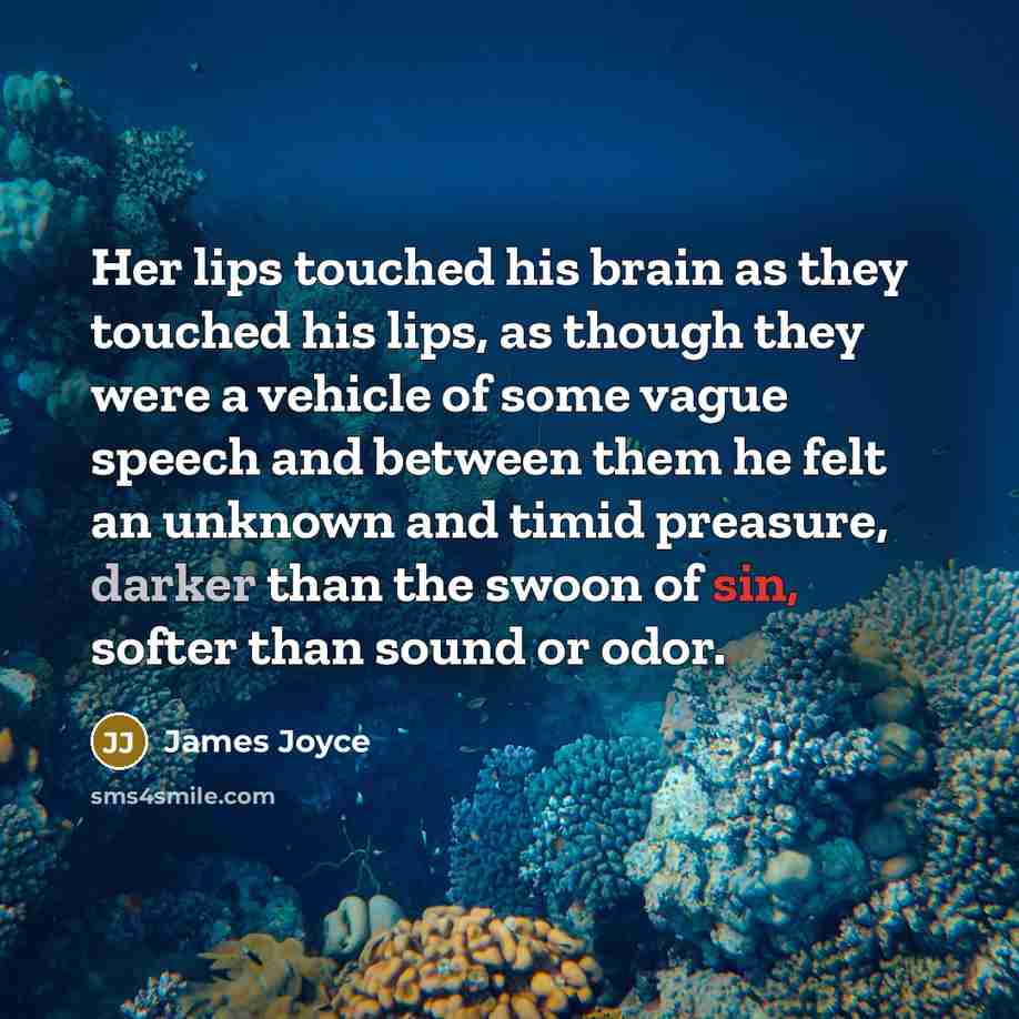 “Her lips touched his brain as they touched his lips, as though they were a vehicle of some vague speech and between them he felt an unknown and timid preasure, darker than the swoon of sin, softer than sound or odor.” quote by James Joyce