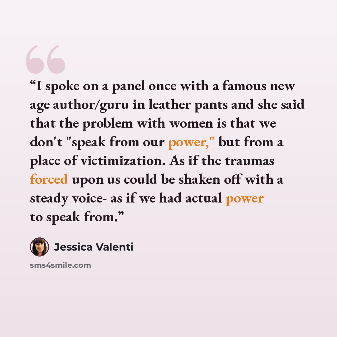 “I spoke on a panel once with a famous new age author/guru in leather pants and she said that the problem with women is that we don't "speak from our power," but from a place of victimization. As if the traumas forced upon us could be shaken off with a steady voice- as if we had actual power to…” quote by Jessica Valenti