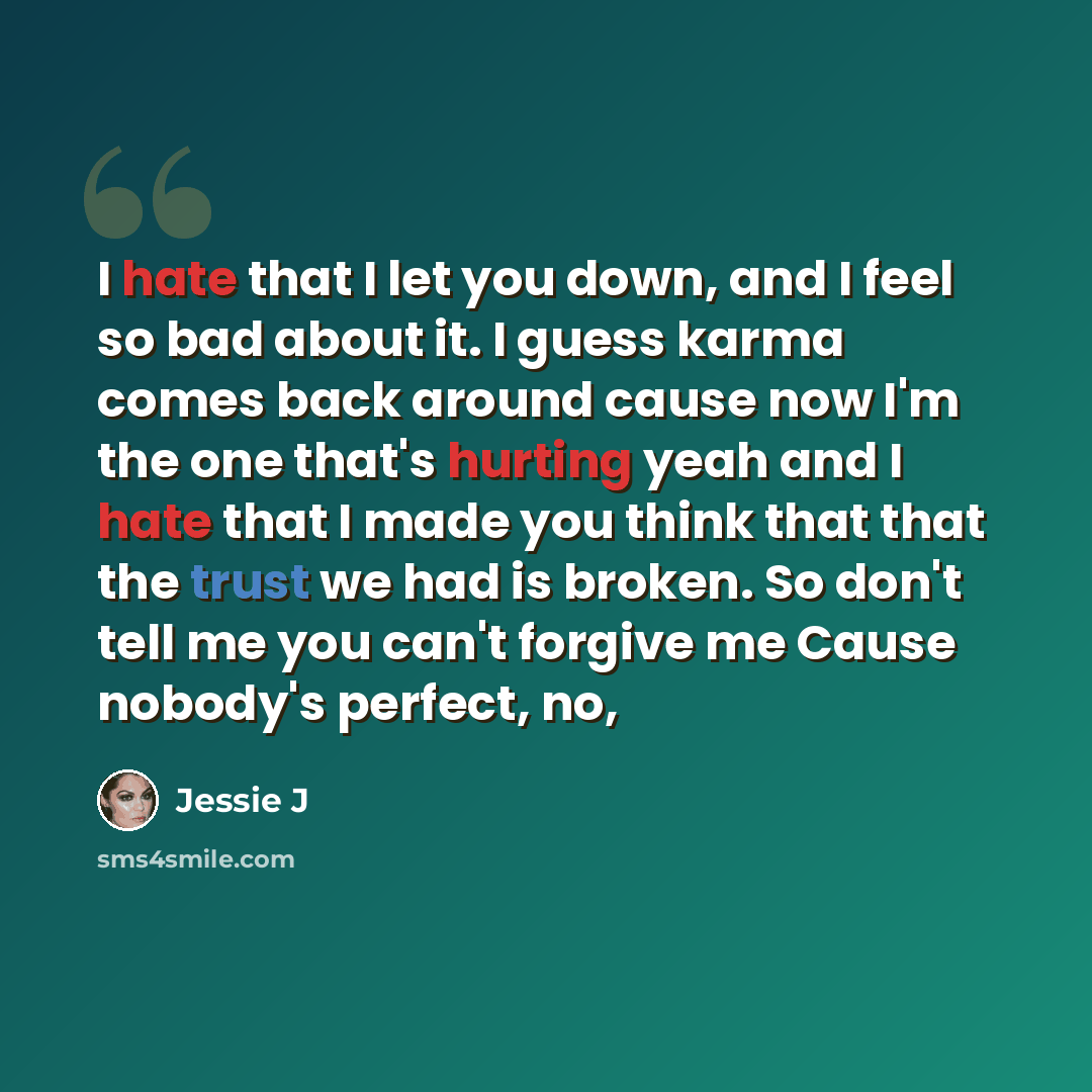 “I hate that I let you down, and I feel so bad about it. I guess karma comes back around cause now I'm the one that's hurting yeah and I hate that I made you think that that the trust we had is broken. So don't tell me you can't forgive me Cause nobody's perfect, no,” quote by Jessie J