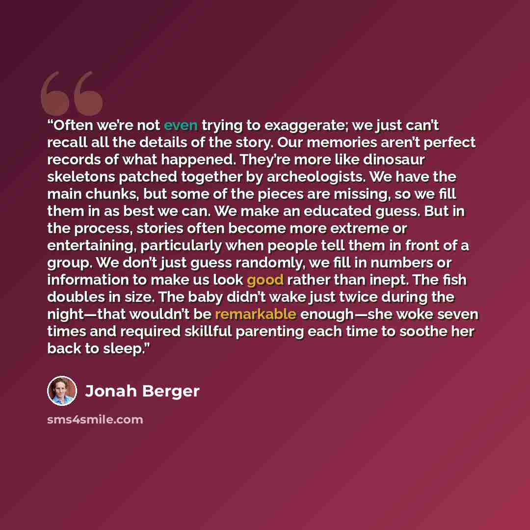“Often we’re not even trying to exaggerate; we just can’t recall all the details of the story. Our memories aren’t perfect records of what happened. They’re more like dinosaur skeletons patched together by archeologists. We have the main chunks, but some of the pieces are missing, so we fill them…” quote by Jonah Berger