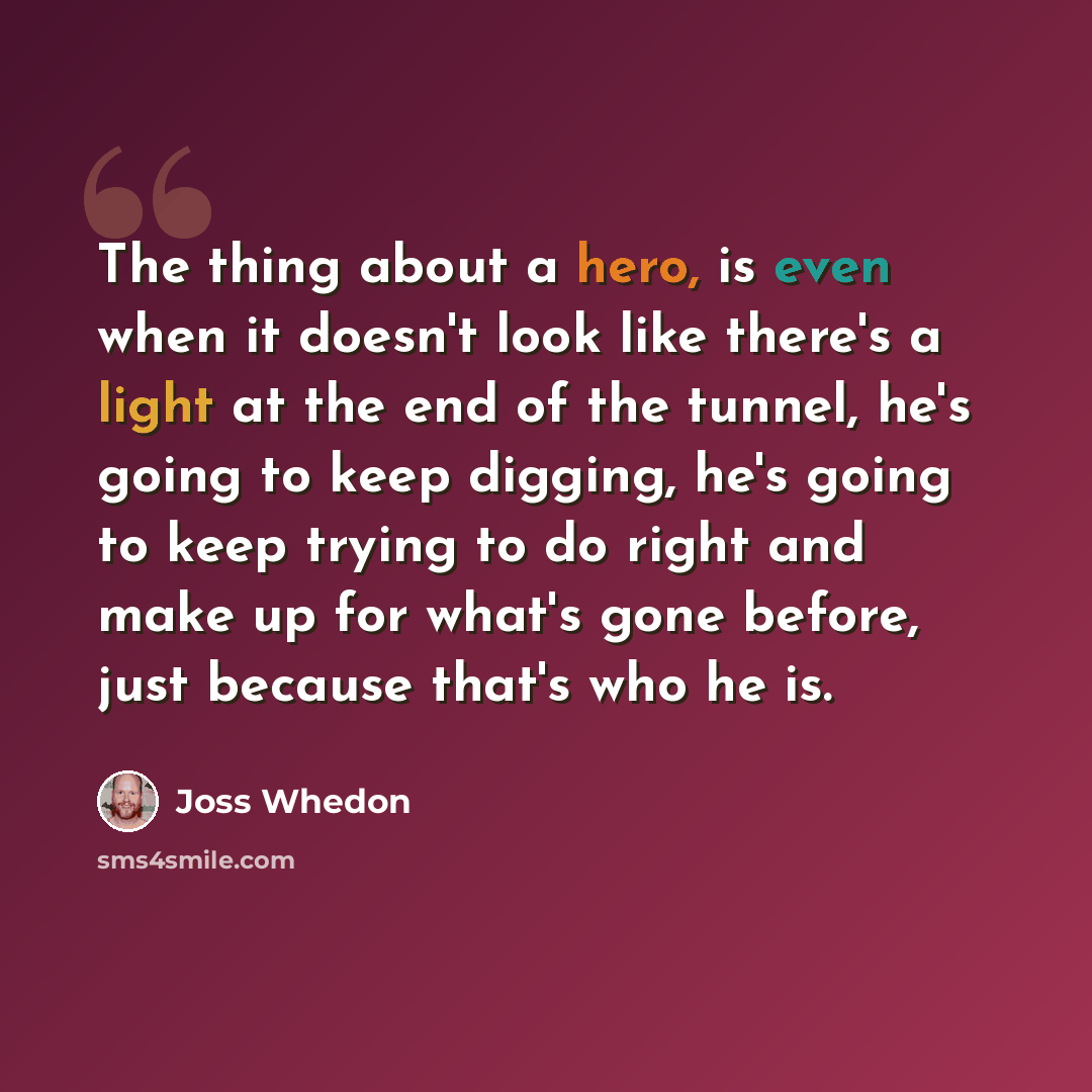 “The thing about a hero, is even when it doesn't look like there's a light at the end of the tunnel, he's going to keep digging, he's going to keep trying to do right and make up for what's gone before, just because that's who he is.” quote by Joss Whedon