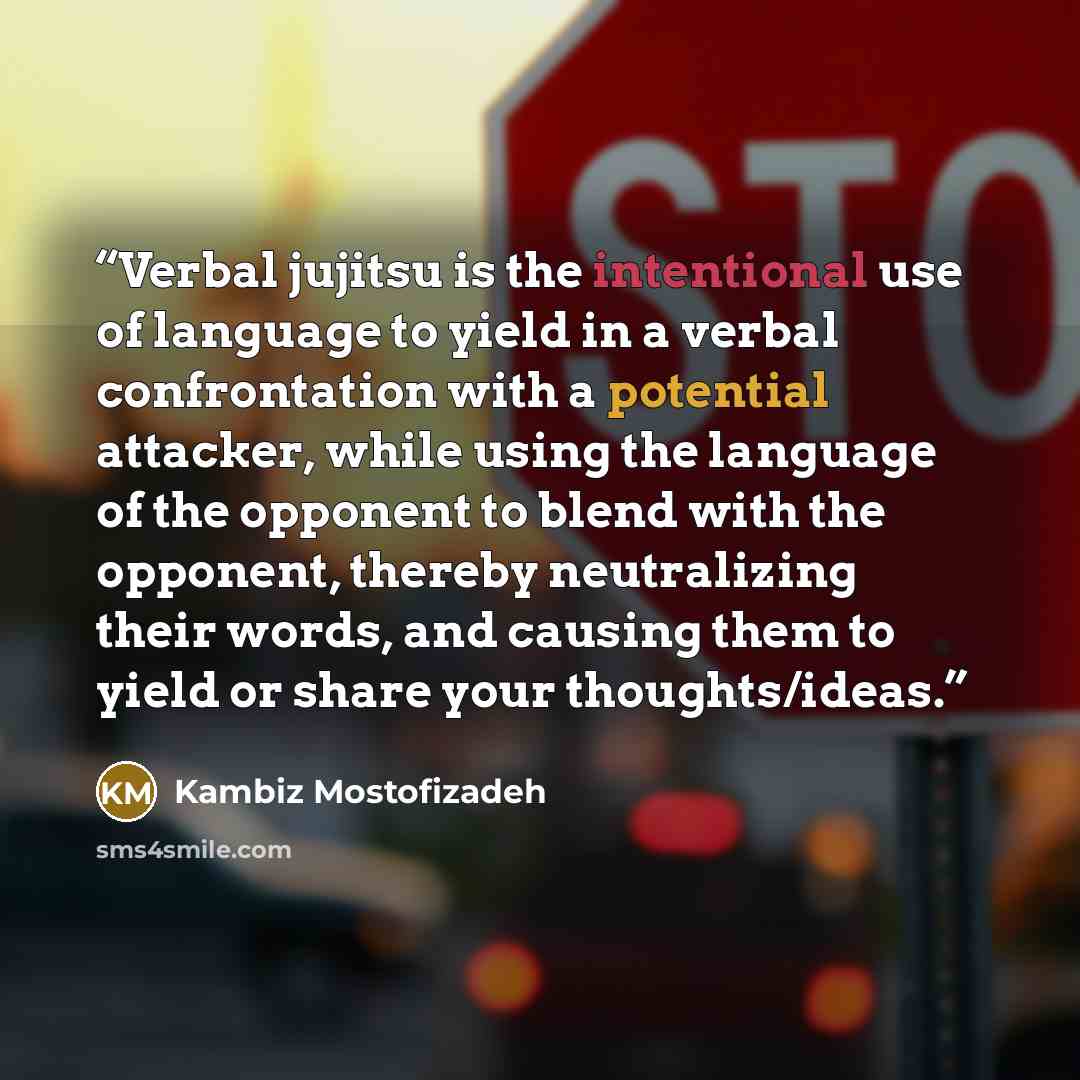 “Verbal jujitsu is the intentional use of language to yield in a verbal confrontation with a potential attacker, while using the language of the opponent to blend with the opponent, thereby neutralizing their words, and causing them to yield or share your thoughts/ideas.” quote by Kambiz Mostofizadeh
