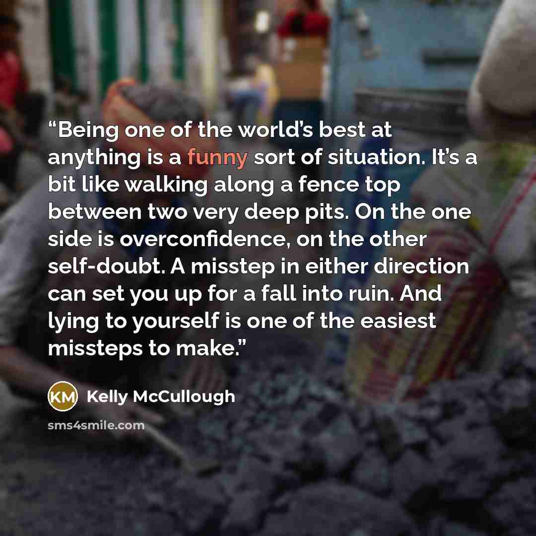 “Being one of the world’s best at anything is a funny sort of situation. It’s a bit like walking along a fence top between two very deep pits. On the one side is overconfidence, on the other self-doubt. A misstep in either direction can set you up for a fall into ruin. And lying to yourself is one…” quote by Kelly McCullough