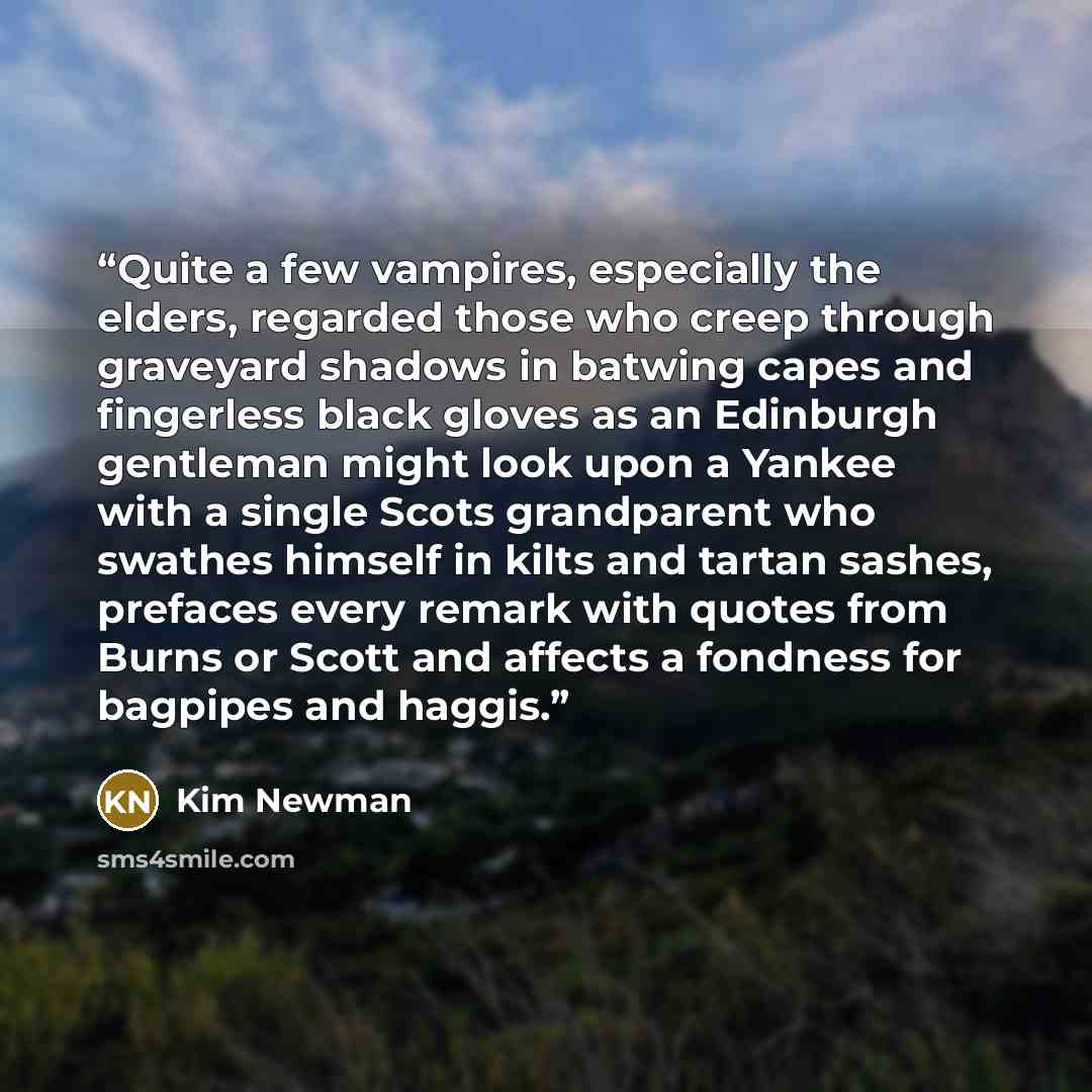 “Quite a few vampires, especially the elders, regarded those who creep through graveyard shadows in batwing capes and fingerless black gloves as an Edinburgh gentleman might look upon a Yankee with a single Scots grandparent who swathes himself in kilts and tartan sashes, prefaces every remark with…” quote by Kim Newman