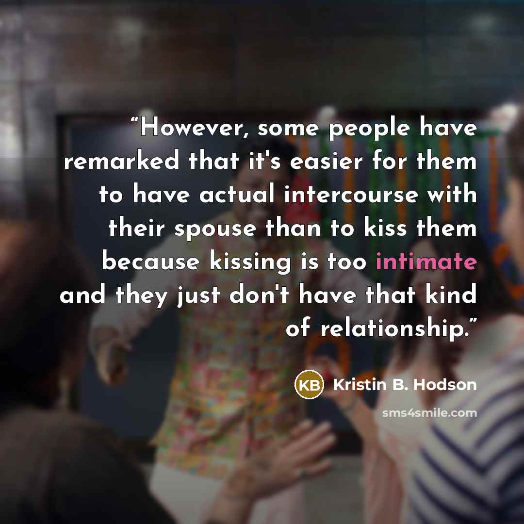 “However, some people have remarked that it's easier for them to have actual intercourse with their spouse than to kiss them because kissing is too intimate and they just don't have that kind of relationship.” quote by Kristin B. Hodson