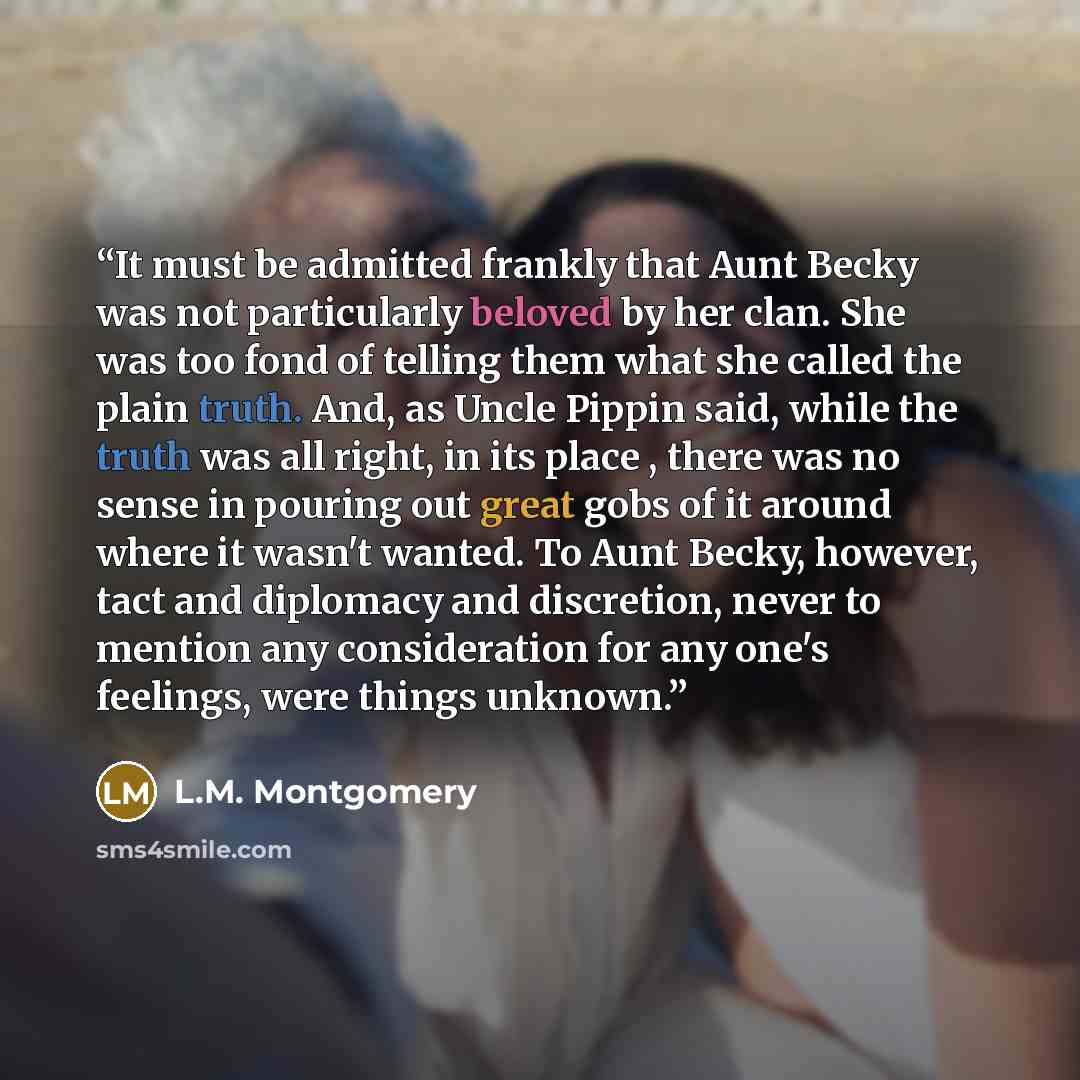 “It must be admitted frankly that Aunt Becky was not particularly beloved by her clan. She was too fond of telling them what she called the plain truth. And, as Uncle Pippin said, while the truth was all right, in its place , there was no sense in pouring out great gobs of it around where it wasn't…” quote by L.M. Montgomery