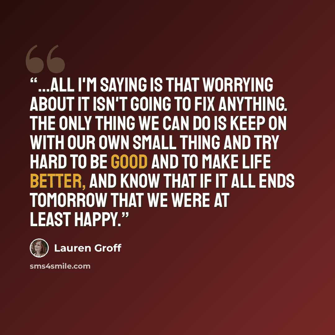 “...all I'm saying is that worrying about it isn't going to fix anything. The only thing we can do is keep on with our own small thing and try hard to be good and to make life better, and know that if it all ends tomorrow that we were at least happy.” quote by Lauren Groff