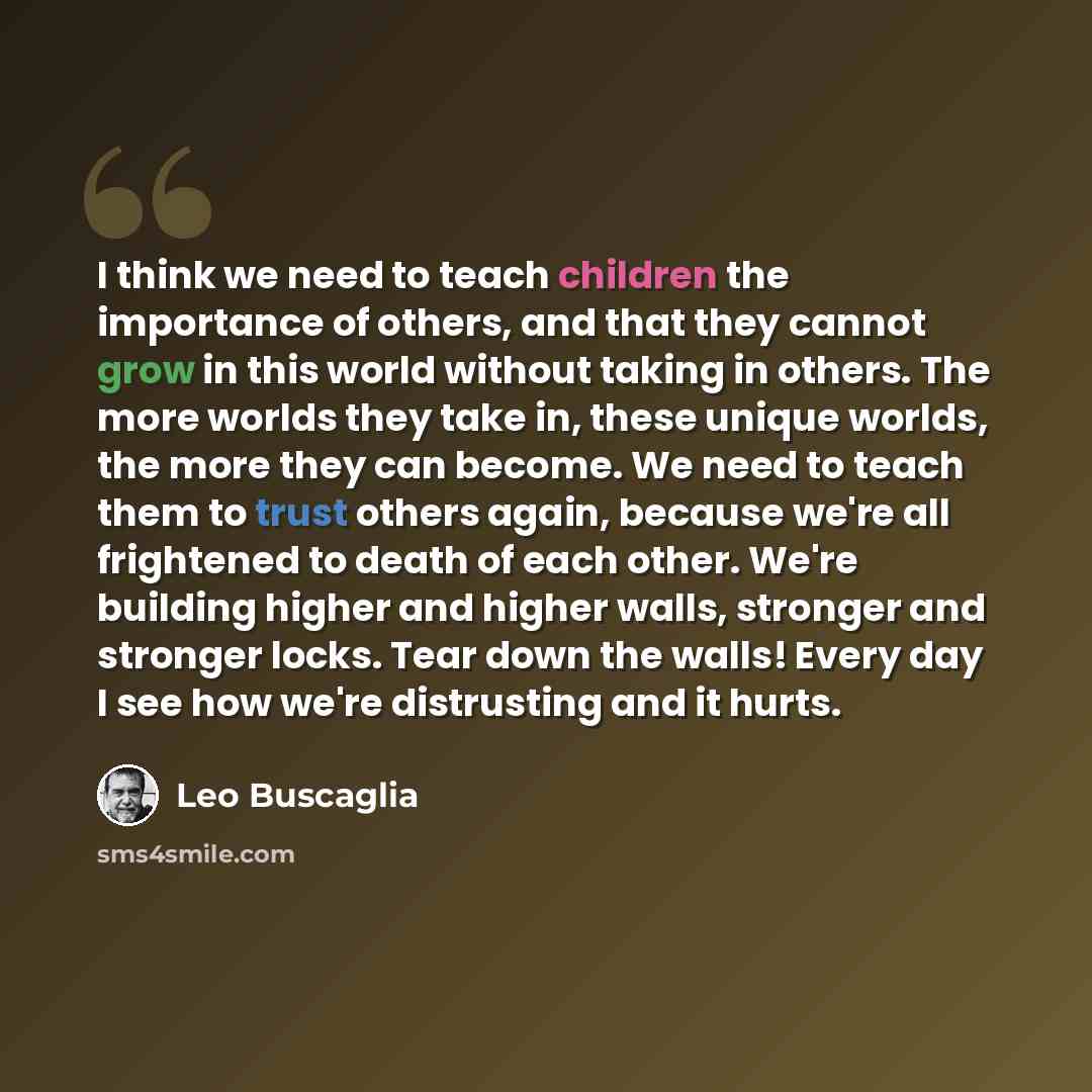 “I think we need to teach children the importance of others, and that they cannot grow in this world without taking in others. The more worlds they take in, these unique worlds, the more they can become. We need to teach them to trust others again, because we're all frightened to death of each…” quote by Leo Buscaglia