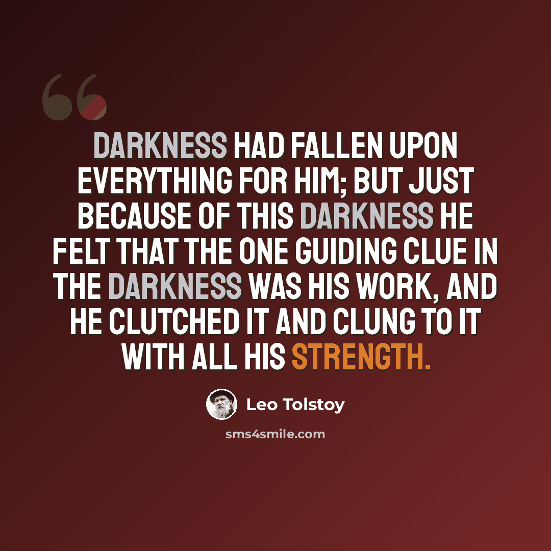 “Darkness had fallen upon everything for him; but just because of this darkness he felt that the one guiding clue in the darkness was his work, and he clutched it and clung to it with all his strength.” quote by Leo Tolstoy