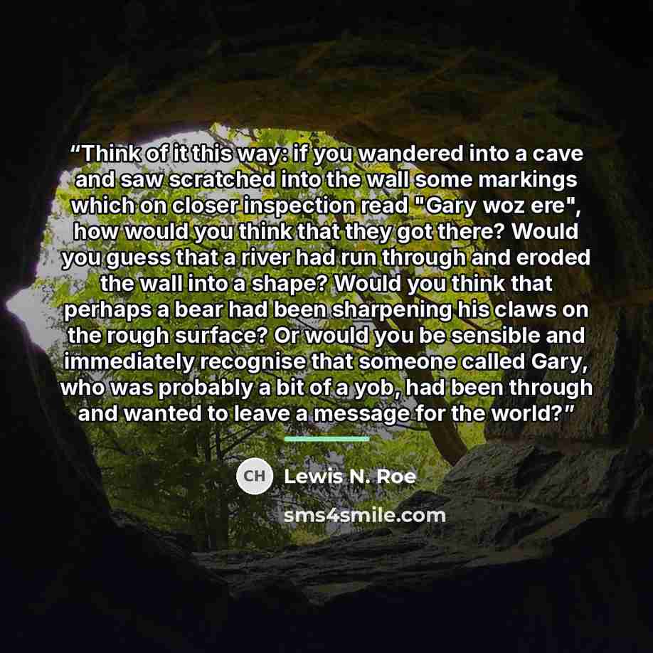 “Think of it this way: if you wandered into a cave and saw scratched into the wall some markings which on closer inspection read "Gary woz ere", how would you think that they got there? Would you guess that a river had run through and eroded the wall into a shape? Would you think that perhaps a…” quote by Lewis N. Roe