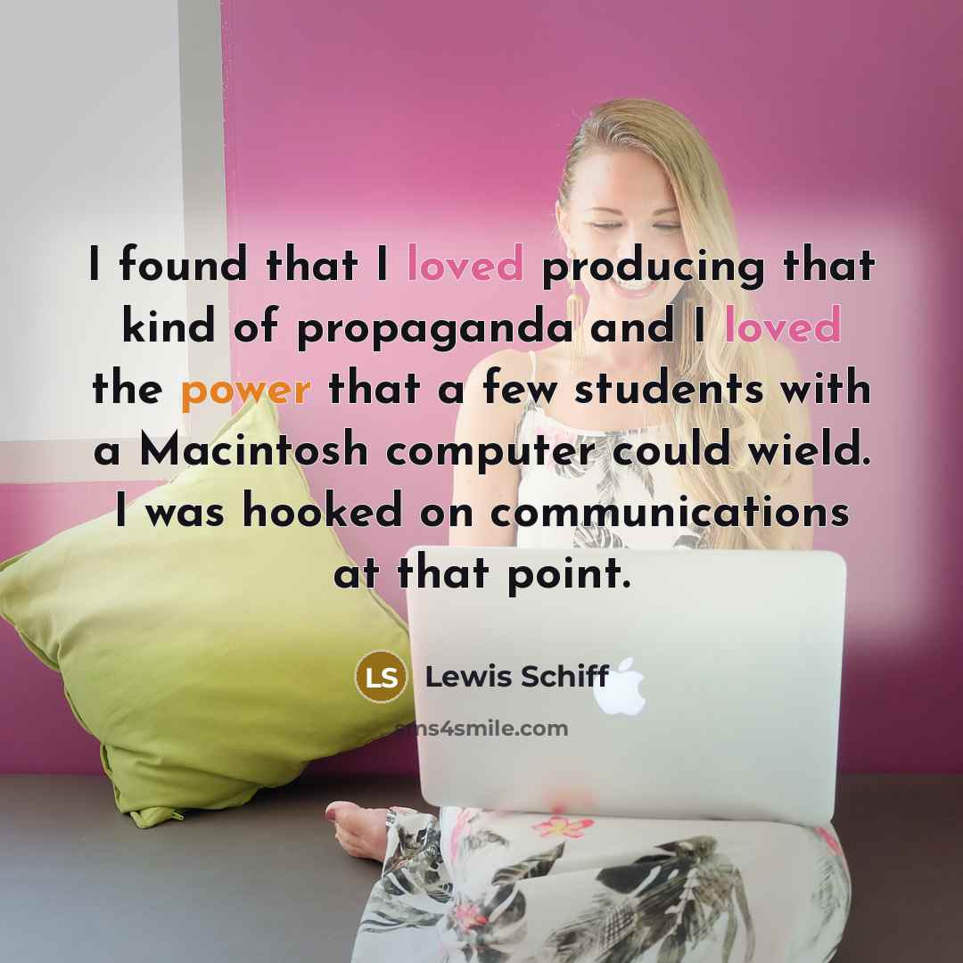 “I found that I loved producing that kind of propaganda and I loved the power that a few students with a Macintosh computer could wield. I was hooked on communications at that point.” quote by Lewis Schiff