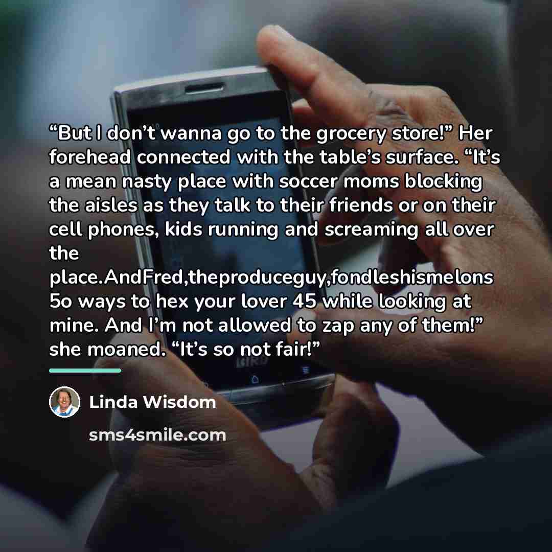 “But I don’t wanna go to the grocery store!” Her forehead connected with the table’s surface. “It’s a mean nasty place with soccer moms blocking the aisles as they talk to their friends or on their cell phones, kids running and screaming all over the place.AndFred,theproduceguy,fondleshismelons 5o…” quote by Linda Wisdom