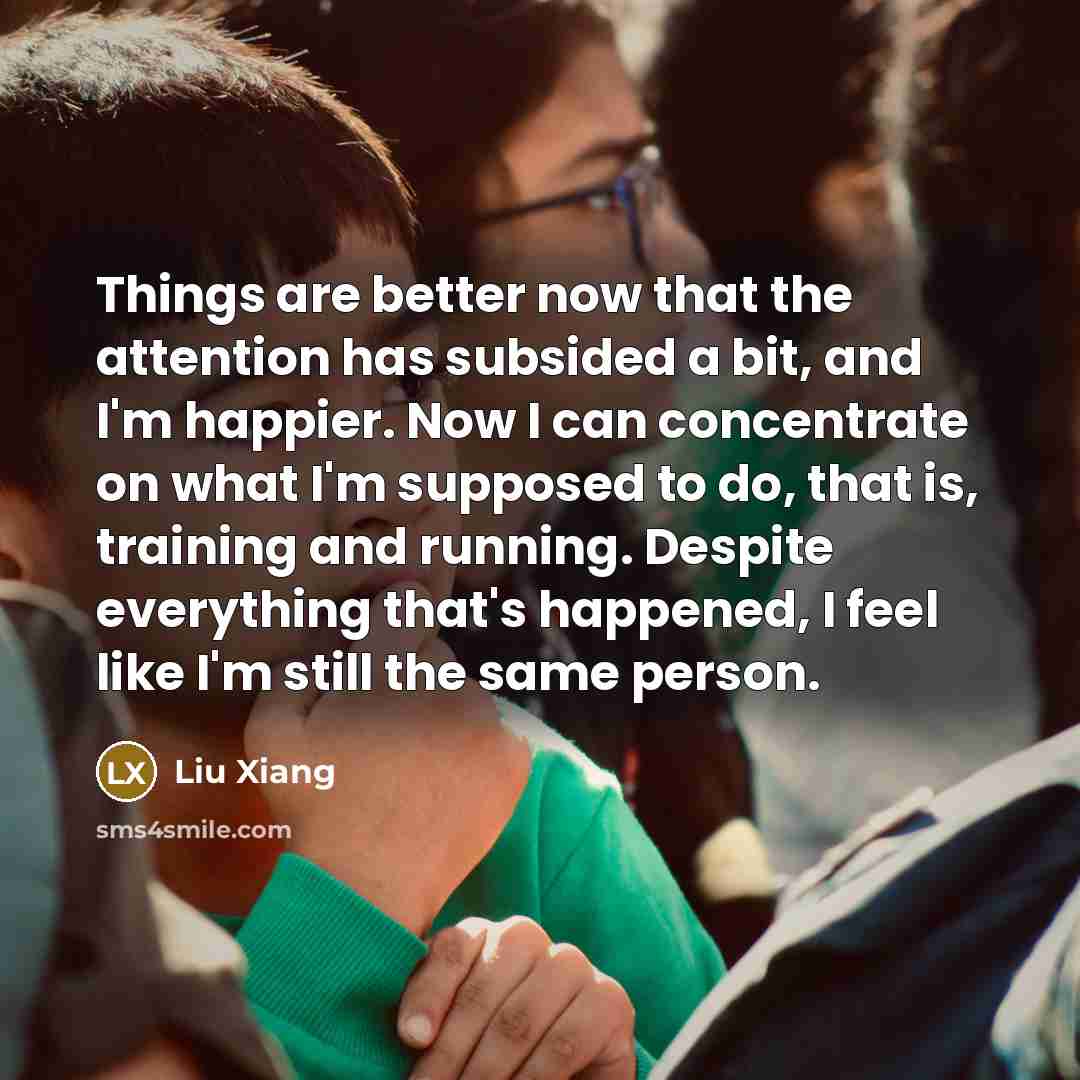 “Things are better now that the attention has subsided a bit, and I'm happier. Now I can concentrate on what I'm supposed to do, that is, training and running. Despite everything that's happened, I feel like I'm still the same person.” quote by Liu Xiang