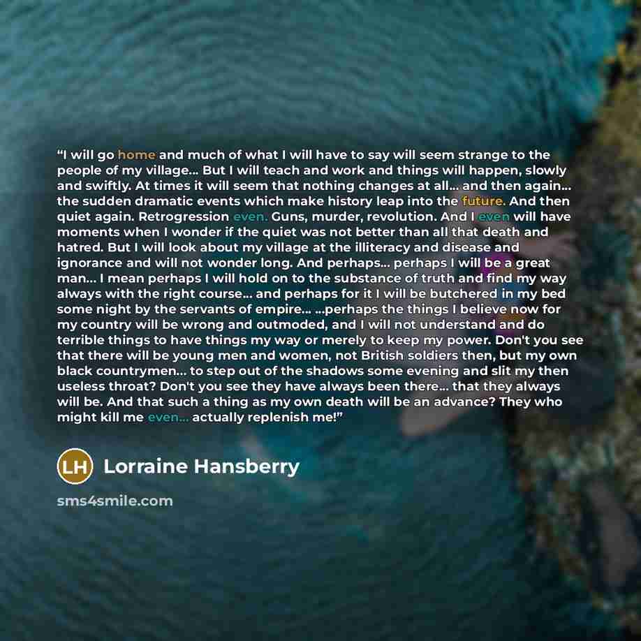 “I will go home and much of what I will have to say will seem strange to the people of my village... But I will teach and work and things will happen, slowly and swiftly. At times it will seem that nothing changes at all... and then again... the sudden dramatic events which make history leap into…” quote by Lorraine Hansberry