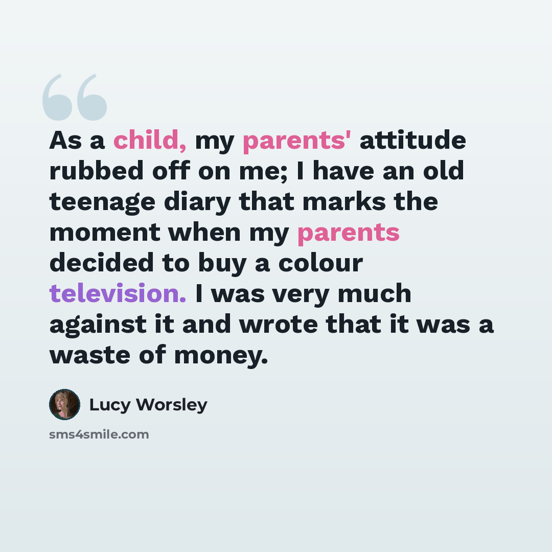 “As a child, my parents' attitude rubbed off on me; I have an old teenage diary that marks the moment when my parents decided to buy a colour television. I was very much against it and wrote that it was a waste of money.” quote by Lucy Worsley