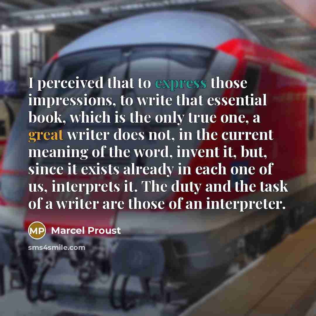 “I perceived that to express those impressions, to write that essential book, which is the only true one, a great writer does not, in the current meaning of the word, invent it, but, since it exists already in each one of us, interprets it. The duty and the task of a writer are those of an…” quote by Marcel Proust