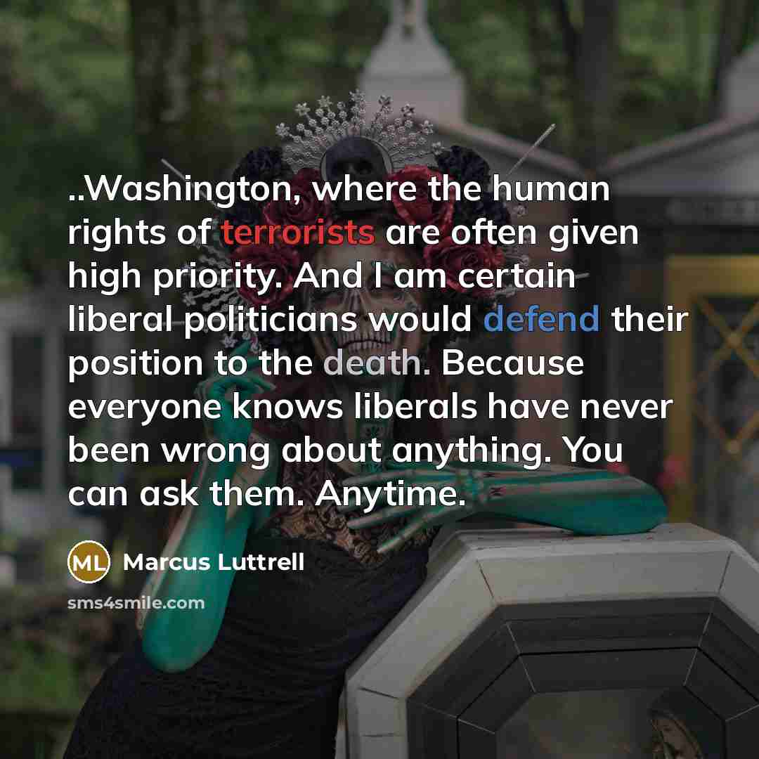 “..Washington, where the human rights of terrorists are often given high priority. And I am certain liberal politicians would defend their position to the death. Because everyone knows liberals have never been wrong about anything. You can ask them. Anytime.” quote by Marcus Luttrell