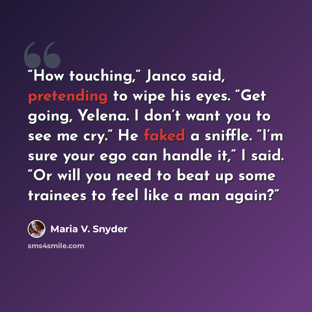 “How touching,” Janco said, pretending to wipe his eyes. “Get going, Yelena. I don’t want you to see me cry.” He faked a sniffle. “I’m sure your ego can handle it,” I said. “Or will you need to beat up some trainees to feel like a man again?” quote by Maria V. Snyder