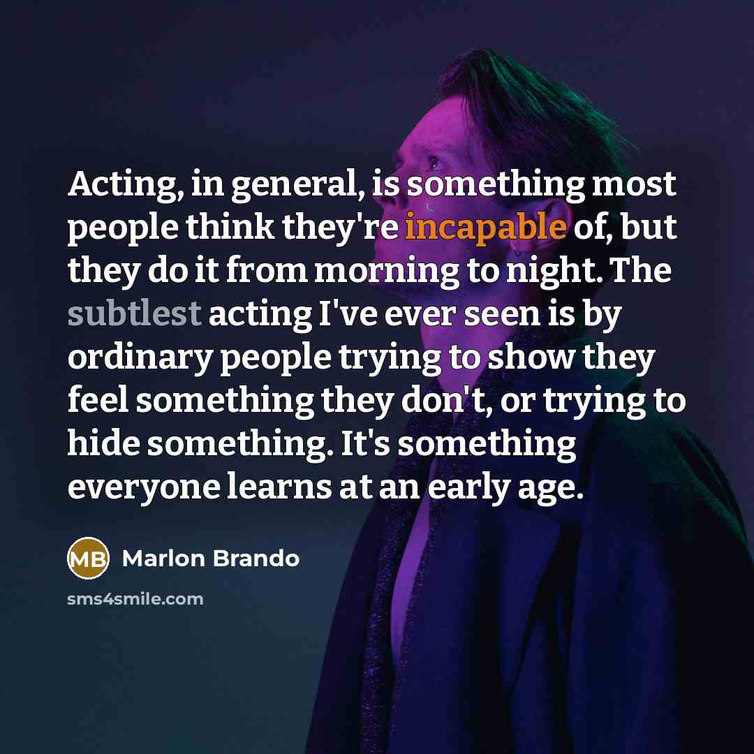 “Acting, in general, is something most people think they're incapable of, but they do it from morning to night. The subtlest acting I've ever seen is by ordinary people trying to show they feel something they don't, or trying to hide something. It's something everyone learns at an early age.” quote by Marlon Brando