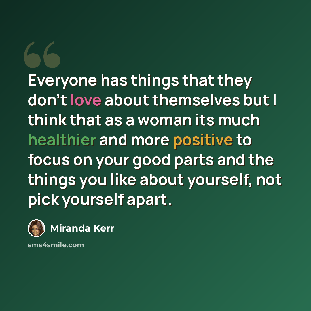 “Everyone has things that they don't love about themselves but I think that as a woman its much healthier and more positive to focus on your good parts and the things you like about yourself, not pick yourself apart.” quote by Miranda Kerr