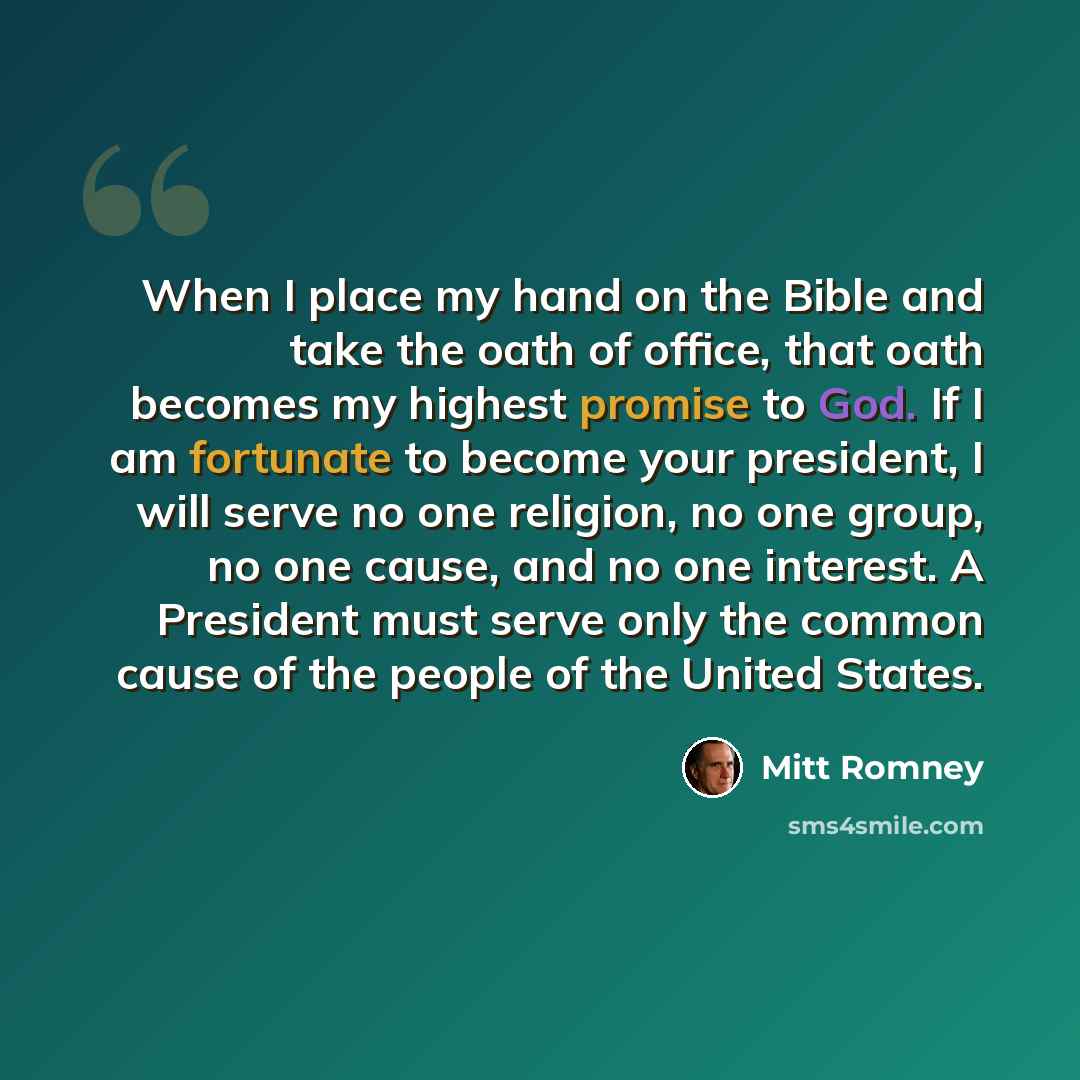 “When I place my hand on the Bible and take the oath of office, that oath becomes my highest promise to God. If I am fortunate to become your president, I will serve no one religion, no one group, no one cause, and no one interest. A President must serve only the common cause of the people of the…” quote by Mitt Romney