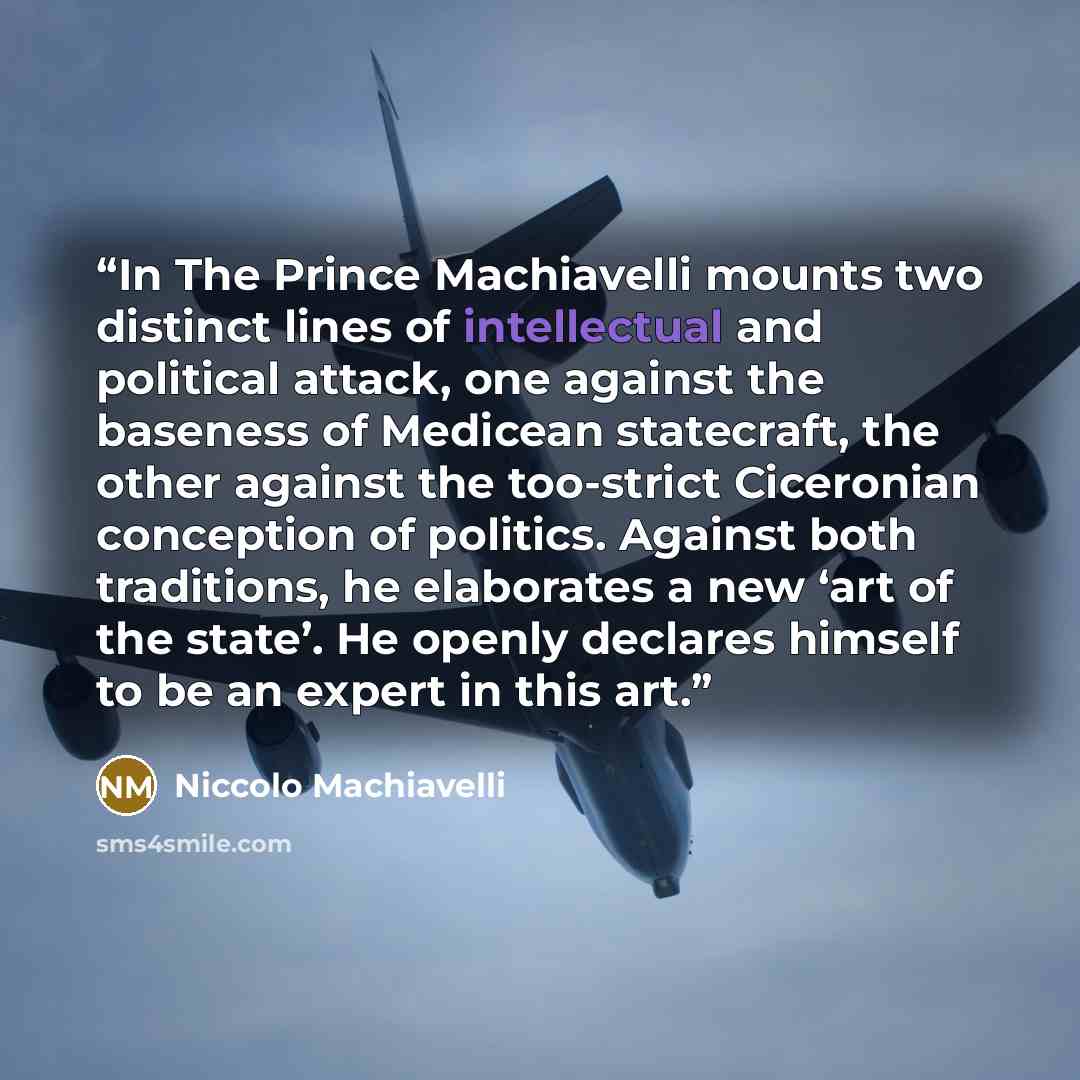“In The Prince Machiavelli mounts two distinct lines of intellectual and political attack, one against the baseness of Medicean statecraft, the other against the too-strict Ciceronian conception of politics. Against both traditions, he elaborates a new ‘art of the state’. He openly declares himself…” quote by Niccolò Machiavelli