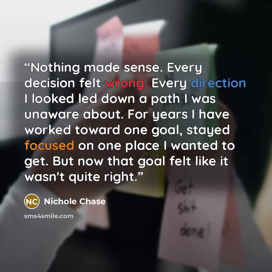 “Nothing made sense. Every decision felt wrong. Every direction I looked led down a path I was unaware about. For years I have worked toward one goal, stayed focused on one place I wanted to get. But now that goal felt like it wasn't quite right.” quote by Nichole Chase