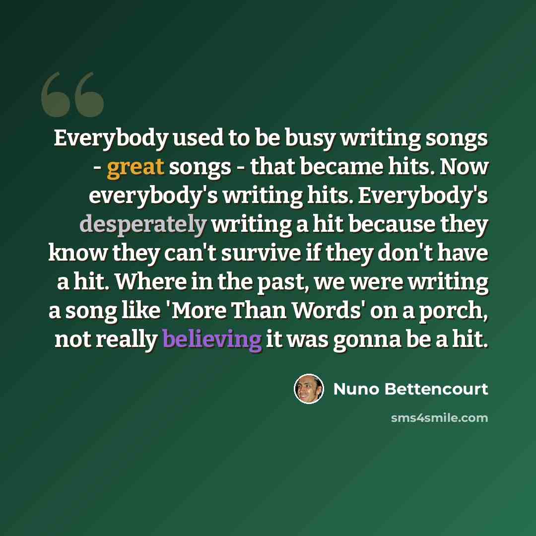“Everybody used to be busy writing songs - great songs - that became hits. Now everybody's writing hits. Everybody's desperately writing a hit because they know they can't survive if they don't have a hit. Where in the past, we were writing a song like 'More Than Words' on a porch, not really…” quote by Nuno Bettencourt