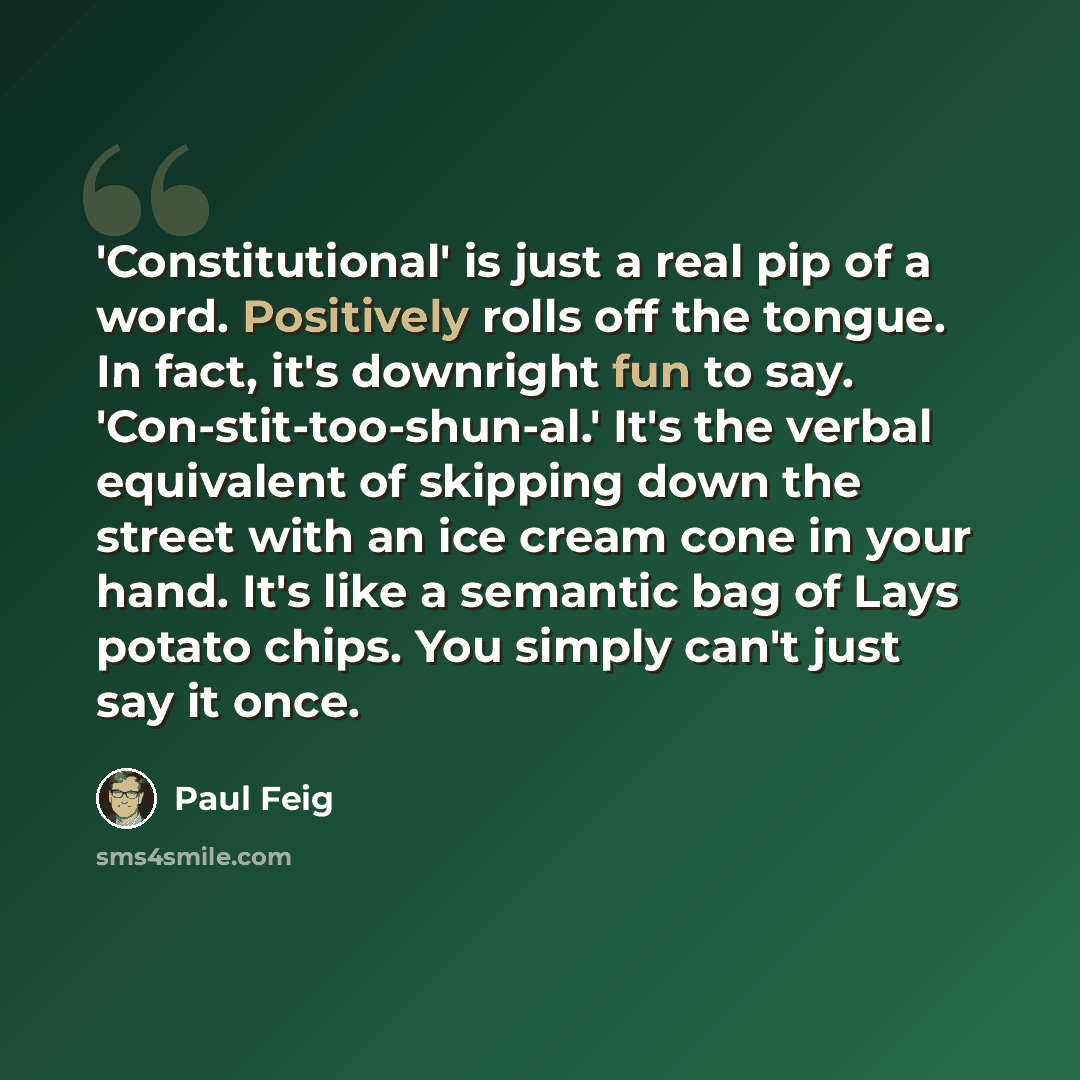 “'Constitutional' is just a real pip of a word. Positively rolls off the tongue. In fact, it's downright fun to say. 'Con-stit-too-shun-al.' It's the verbal equivalent of skipping down the street with an ice cream cone in your hand. It's like a semantic bag of Lays potato chips. You simply can't…” quote by Paul Feig