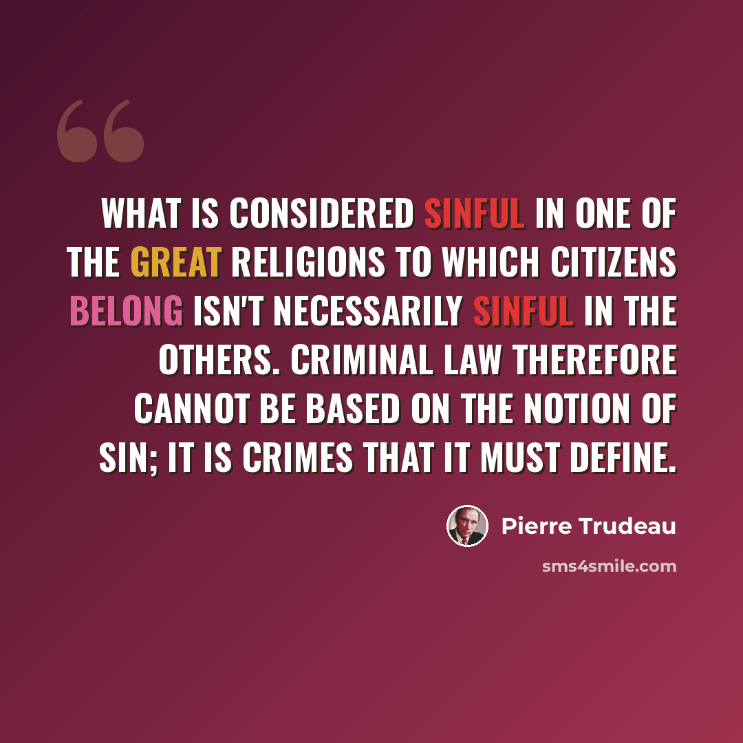 “What is considered sinful in one of the great religions to which citizens belong isn't necessarily sinful in the others. Criminal law therefore cannot be based on the notion of sin; it is crimes that it must define.” quote by Pierre Trudeau