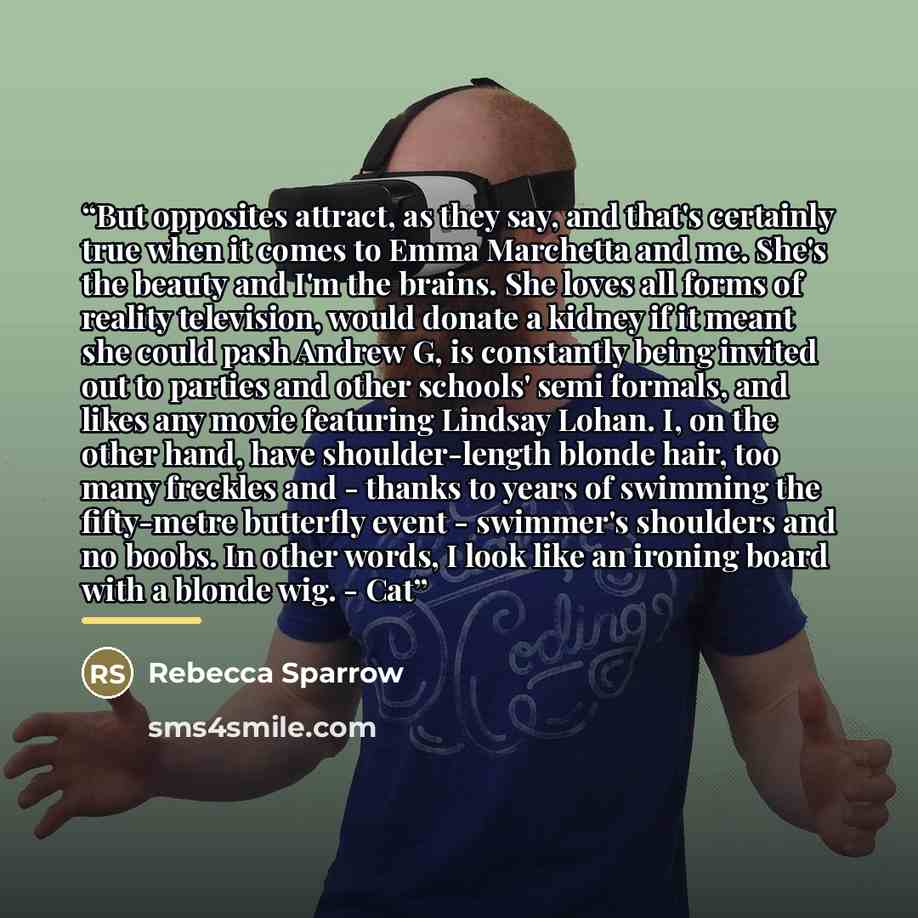 “But opposites attract, as they say, and that's certainly true when it comes to Emma Marchetta and me. She's the beauty and I'm the brains. She loves all forms of reality television, would donate a kidney if it meant she could pash Andrew G, is constantly being invited out to parties and other…” quote by Rebecca Sparrow