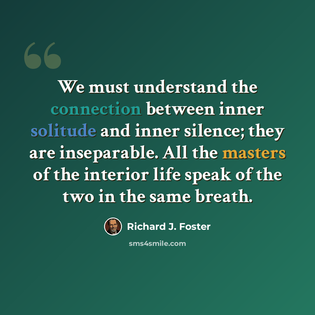 “We must understand the connection between inner solitude and inner silence; they are inseparable. All the masters of the interior life speak of the two in the same breath.” quote by Richard J. Foster
