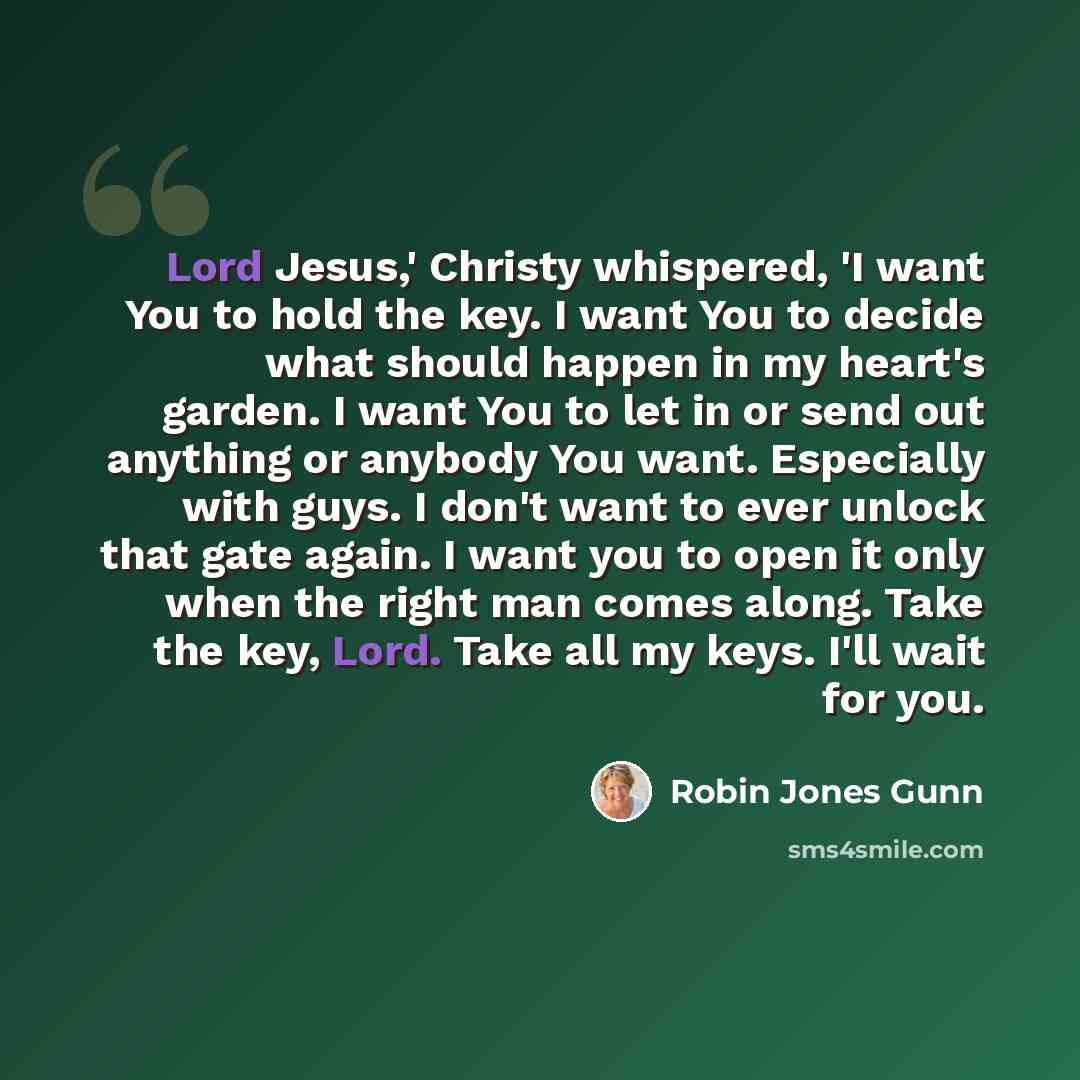 “Lord Jesus,' Christy whispered, 'I want You to hold the key. I want You to decide what should happen in my heart's garden. I want You to let in or send out anything or anybody You want. Especially with guys. I don't want to ever unlock that gate again. I want you to open it only when the right man…” quote by Robin Jones Gunn